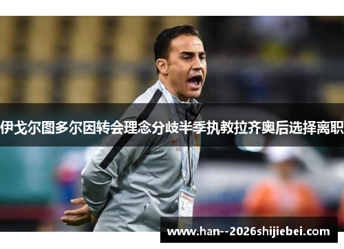 伊戈尔图多尔因转会理念分歧半季执教拉齐奥后选择离职 伊戈尔图多尔因转会理念分歧半季执教拉齐奥后选择离职