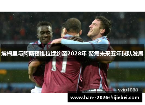 埃梅里与阿斯顿维拉续约至2028年 聚焦未来五年球队发展