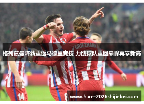 格列兹曼降薪重返马德里竞技 力助球队重回巅峰再攀新高 格列兹曼降薪重返马德里竞技 力助球队重回巅峰再攀新高