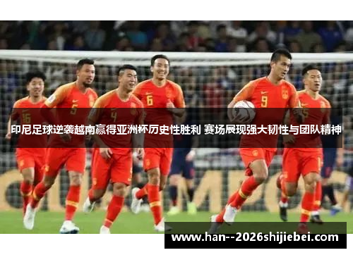 印尼足球逆袭越南赢得亚洲杯历史性胜利 赛场展现强大韧性与团队精神